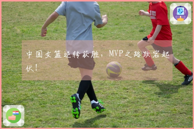 中国女篮逆转获胜，MVP之路跌宕起伏！