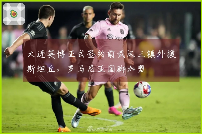 大连英博正式签约前武汉三镇外援斯坦丘，罗马尼亚国脚加盟