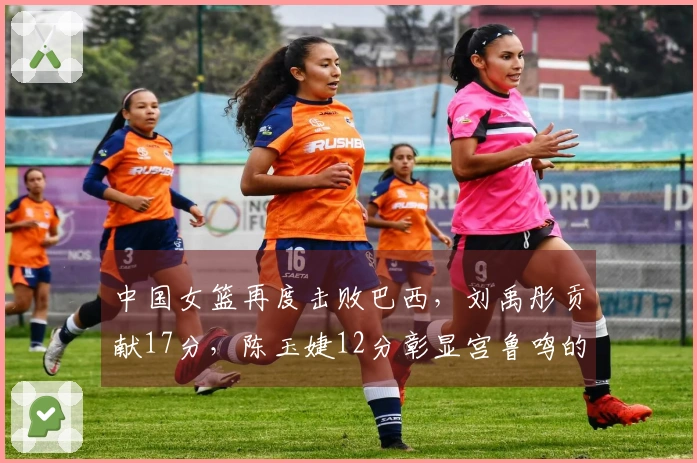 中国女篮再度击败巴西，刘禹彤贡献17分，陈玉婕12分彰显宫鲁鸣的信任