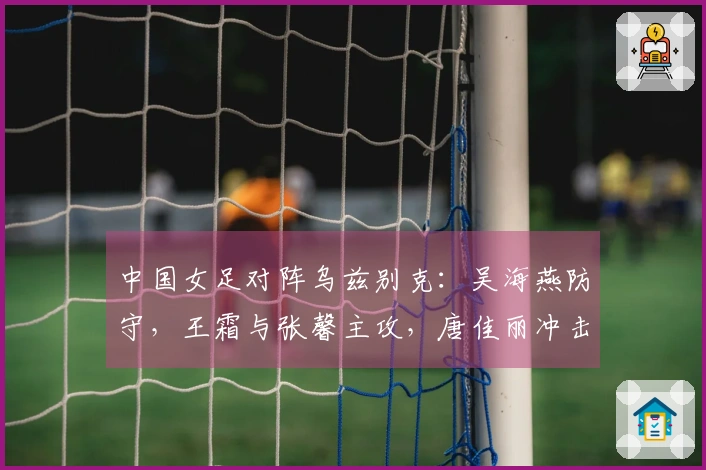 中国女足对阵乌兹别克：吴海燕防守，王霜与张馨主攻，唐佳丽冲击