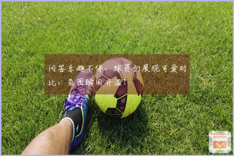 问答乐趣不停，球员们展现可爱对比，氛围瞬间升温！