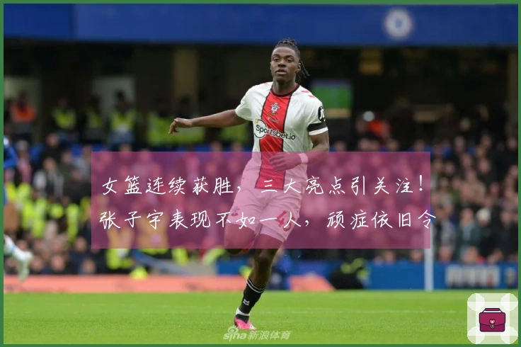 女篮连续获胜，三大亮点引关注！张子宇表现不如一人，顽症依旧令宫鲁鸣烦恼
