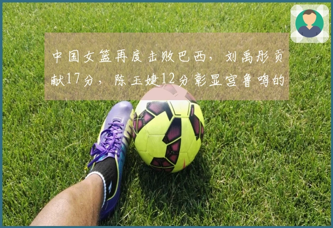 中国女篮再度击败巴西，刘禹彤贡献17分，陈玉婕12分彰显宫鲁鸣的信任