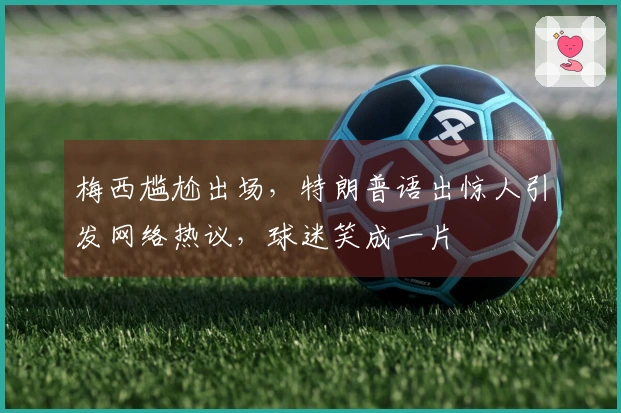 梅西尴尬出场，特朗普语出惊人引发网络热议，球迷笑成一片