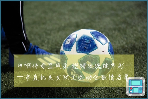 巾帼传奇显风采 铿锵玫瑰绽华彩——市直机关女职工运动会激情启幕