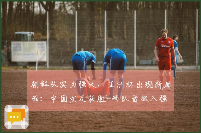 朝鲜队实力强大，亚洲杯出现新局面：中国女足获胜=两队晋级八强
