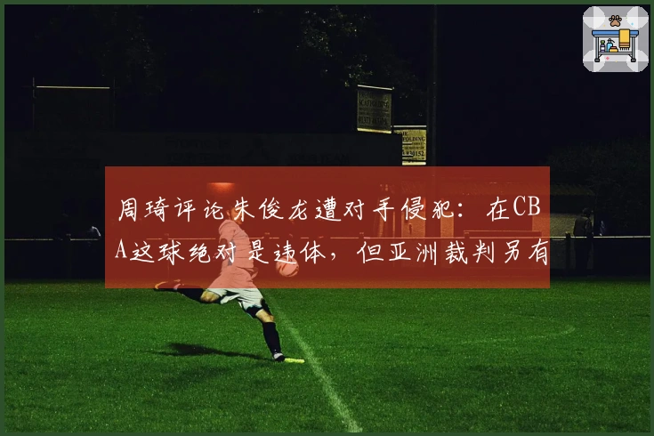 周琦评论朱俊龙遭对手侵犯：在CBA这球绝对是违体，但亚洲裁判另有看法