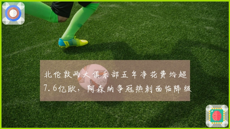 北伦敦两大俱乐部五年净花费均超7.6亿欧，阿森纳争冠热刺面临降级危机
