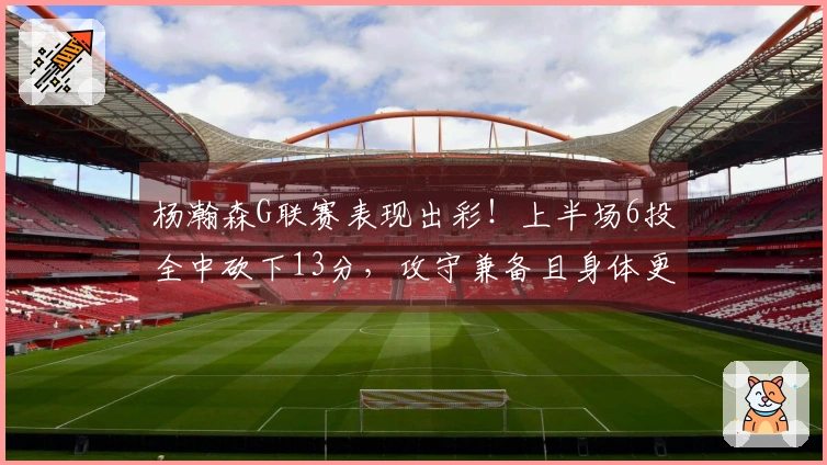 杨瀚森G联赛表现出彩！上半场6投全中砍下13分，攻守兼备且身体更加健硕