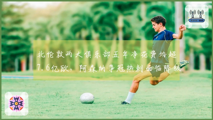 北伦敦两大俱乐部五年净花费均超7.6亿欧，阿森纳争冠热刺面临降级危机