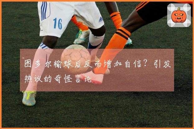 图多尔输球后反而增加自信？引发热议的奇怪言论
