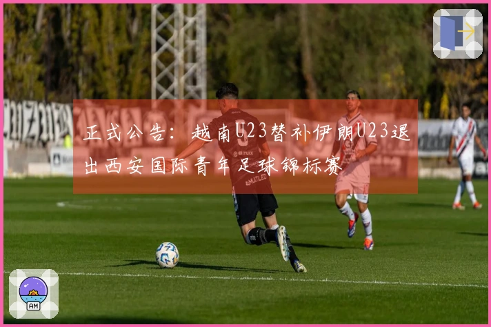 正式公告：越南U23替补伊朗U23退出西安国际青年足球锦标赛