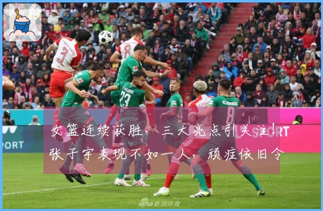 女篮连续获胜，三大亮点引关注！张子宇表现不如一人，顽症依旧令宫鲁鸣烦恼