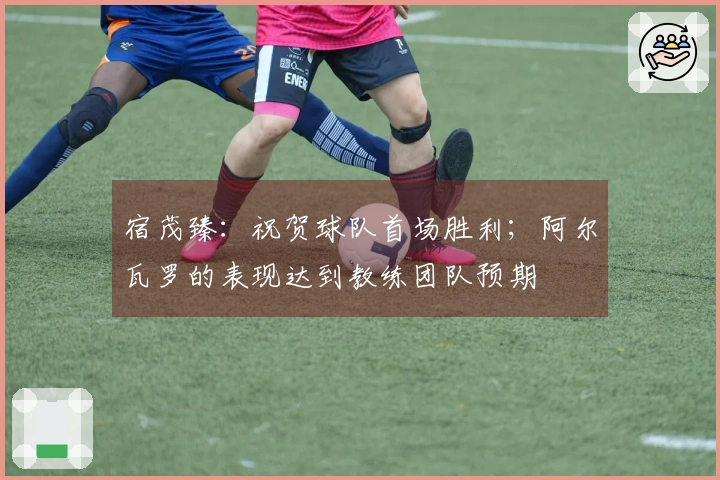 宿茂臻：祝贺球队首场胜利；阿尔瓦罗的表现达到教练团队预期
