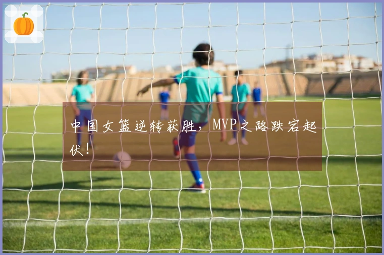 中国女篮逆转获胜，MVP之路跌宕起伏！