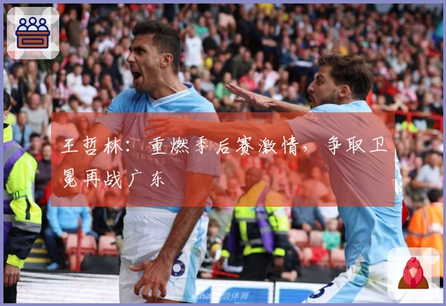 王哲林：重燃季后赛激情，争取卫冕再战广东