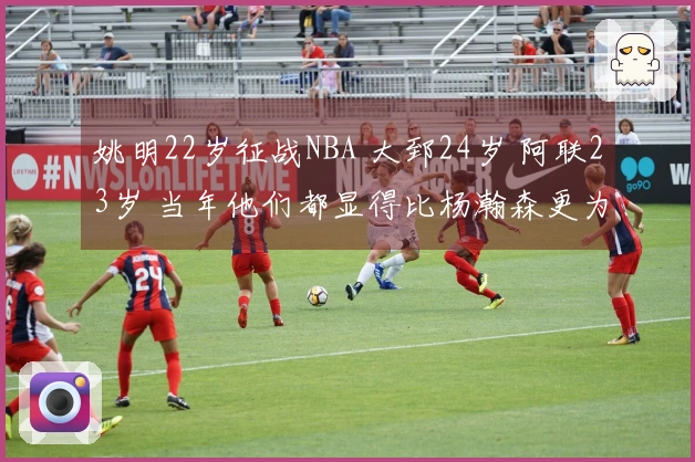 姚明22岁征战NBA 大郅24岁 阿联23岁 当年他们都显得比杨瀚森更为成熟