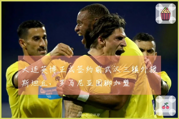大连英博正式签约前武汉三镇外援斯坦丘，罗马尼亚国脚加盟