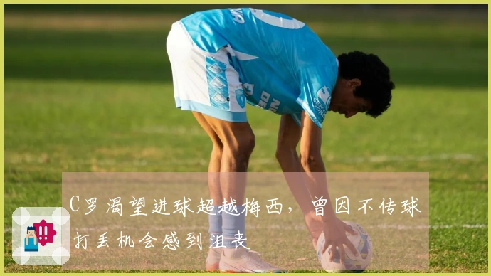 C罗渴望进球超越梅西，曾因不传球打丢机会感到沮丧